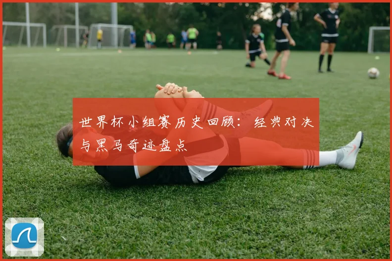世界杯小组赛历史回顾:经典对决与黑马奇迹盘点