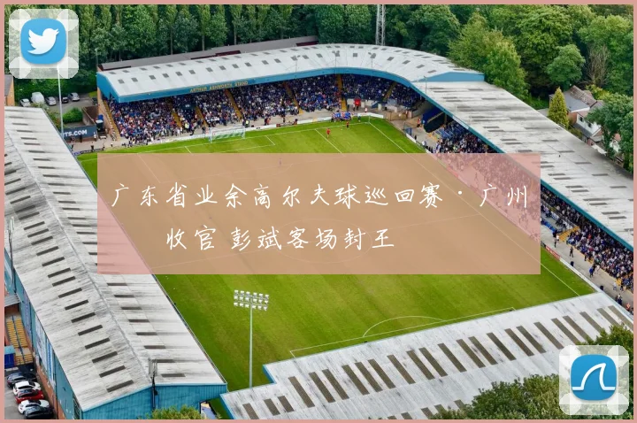 广东省业余高尔夫球巡回赛·广州站收官 彭斌客场封王