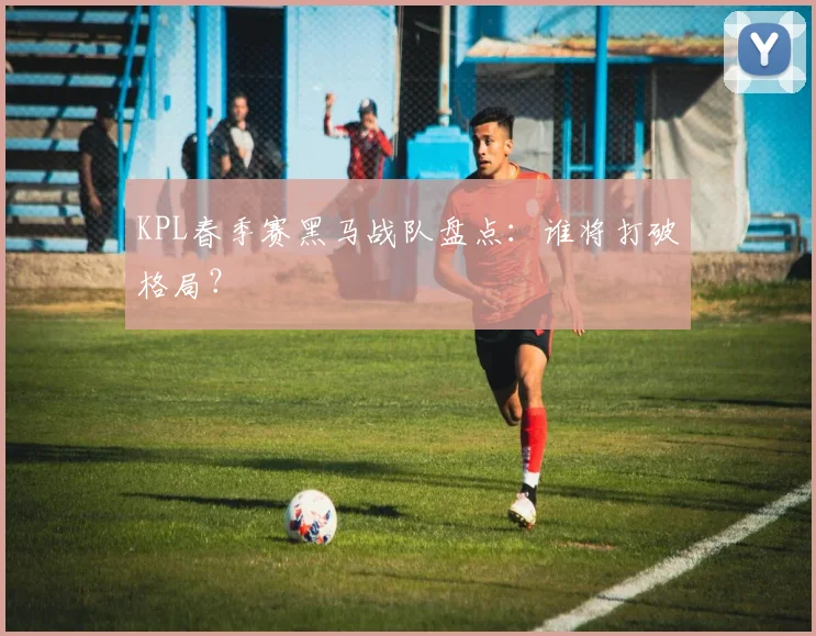 KPL春季赛黑马战队盘点：谁将打破格局？