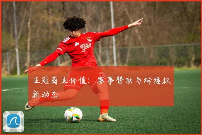 亚冠商业价值:赛事赞助与转播权新动态