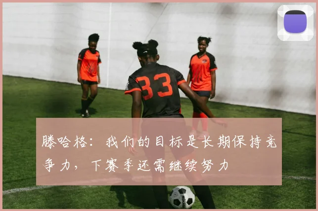 滕哈格:我们的目标是长期保持竞争力,下赛季还需继续努力