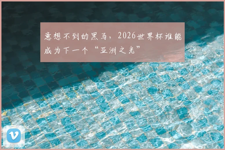 意想不到的黑马,2026世界杯谁能成为下一个“亚洲之光”