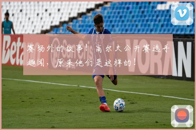 赛场外的故事!高尔夫公开赛选手趣闻,原来他们是这样的!