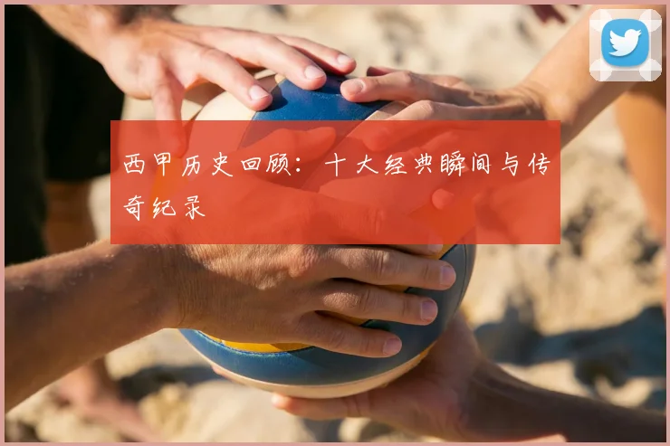 西甲历史回顾:十大经典瞬间与传奇纪录