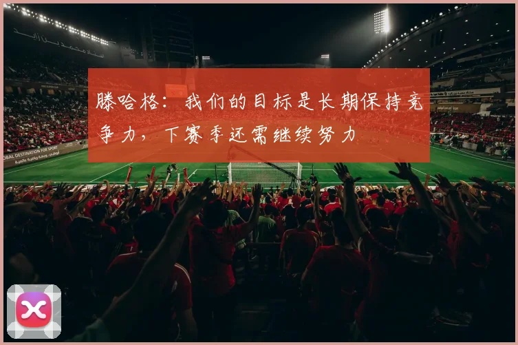 滕哈格：我们的目标是长期保持竞争力，下赛季还需继续努力