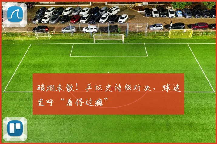 硝烟未散!乒坛史诗级对决,球迷直呼“看得过瘾”
