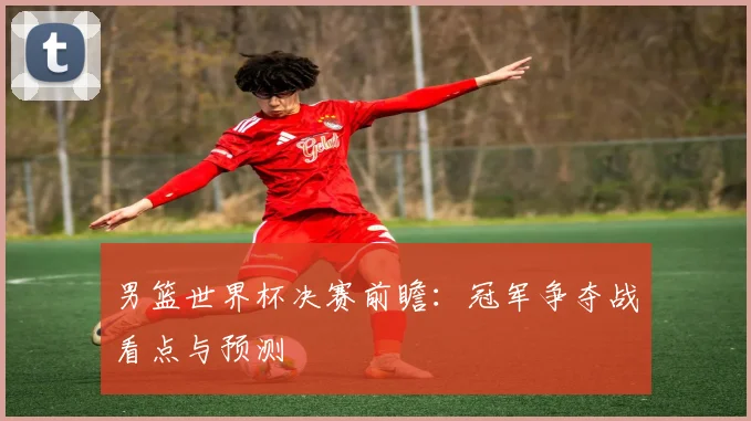 男篮世界杯决赛前瞻：冠军争夺战看点与预测