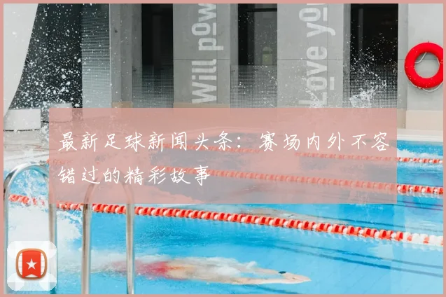 最新足球新闻头条：赛场内外不容错过的精彩故事