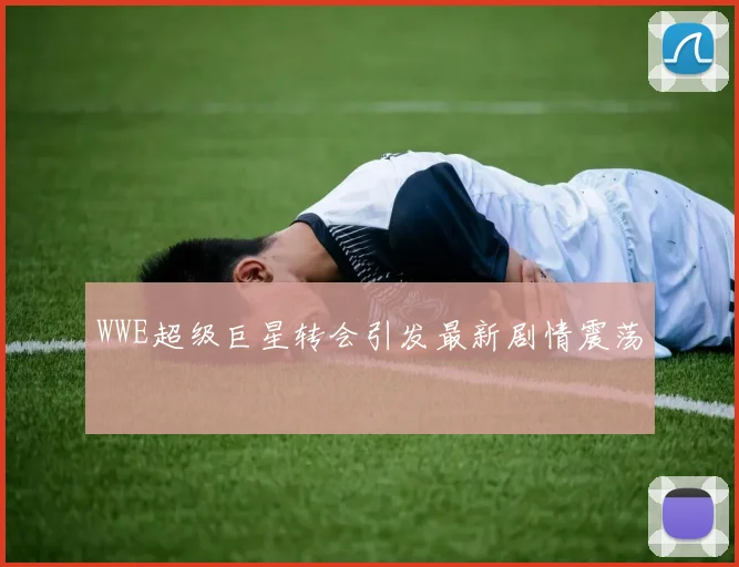 WWE超级巨星转会引发最新剧情震荡