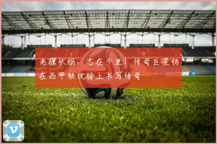 老骥伏枥，志在千里！传奇巨星仍在西甲助攻榜上书写传奇