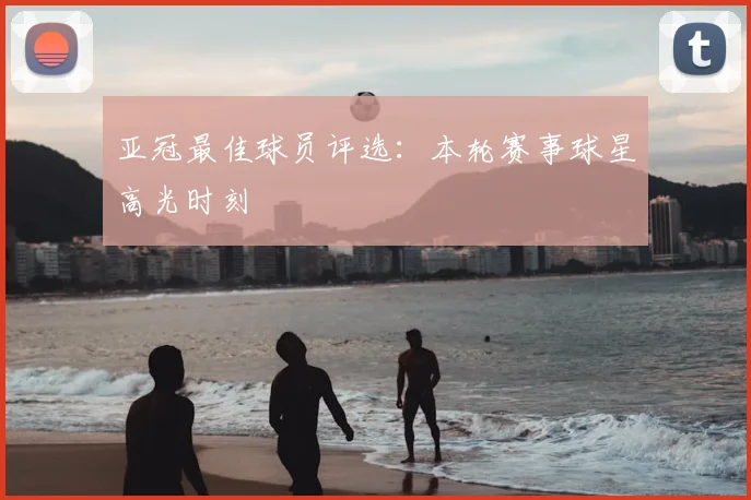 亚冠最佳球员评选:本轮赛事球星高光时刻