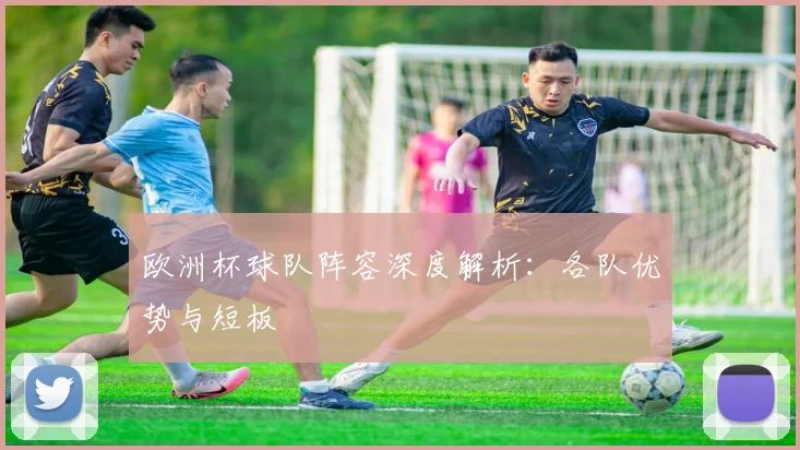 欧洲杯球队阵容深度解析:各队优势与短板