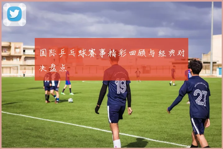 国际乒乓球赛事精彩回顾与经典对决盘点