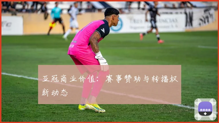 亚冠商业价值：赛事赞助与转播权新动态