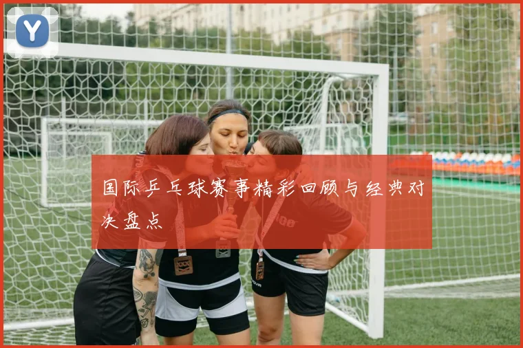 国际乒乓球赛事精彩回顾与经典对决盘点