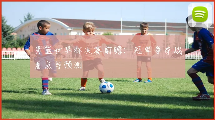 男篮世界杯决赛前瞻:冠军争夺战看点与预测