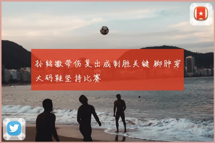 孙铭徽带伤复出成制胜关键 脚肿穿大码鞋坚持比赛