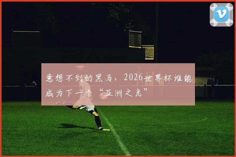 意想不到的黑马，2026世界杯谁能成为下一个“亚洲之光”