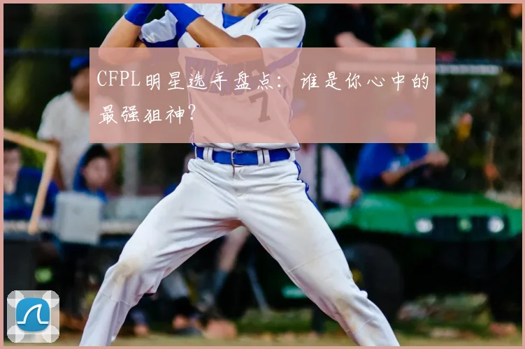 CFPL明星选手盘点：谁是你心中的最强狙神？