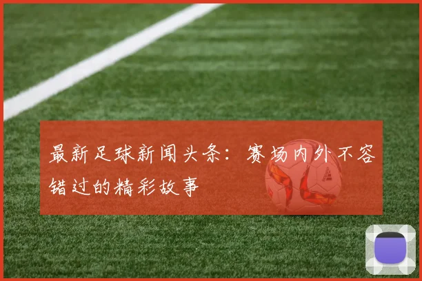 最新足球新闻头条:赛场内外不容错过的精彩故事