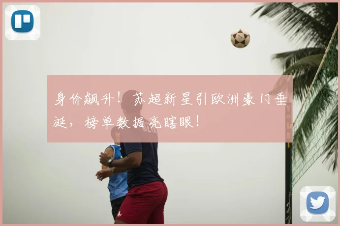 身价飙升!苏超新星引欧洲豪门垂涎,榜单数据亮瞎眼!