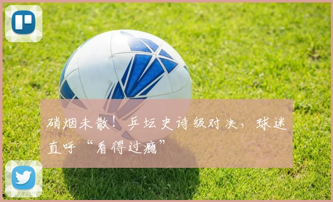 硝烟未散!乒坛史诗级对决,球迷直呼“看得过瘾”