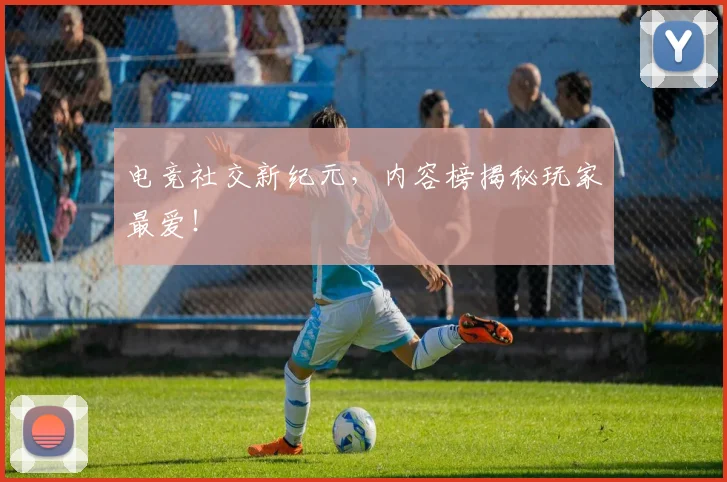 电竞社交新纪元，内容榜揭秘玩家最爱！