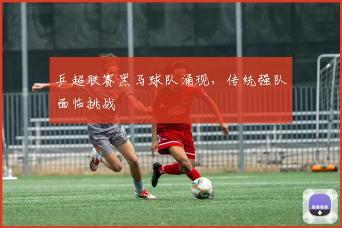 乒超联赛黑马球队涌现，传统强队面临挑战
